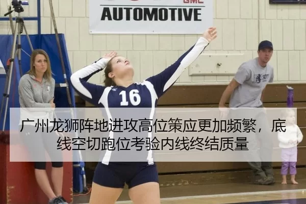 广州龙狮阵地进攻高位策应更加频繁，底线空切跑位考验内线终结质量